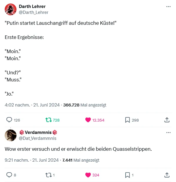 Darth Lehrer
@Darth_Lehrer
"Putin startet Lauschangriff auf deutsche Küste!"

Erste Ergebnisse:

"Moin."
"Moin."

"Und?"
"Muss."

"Jo."
4:02 nachm. · 21. Juni 2024
·
366.770
 Mal angezeigt

https://x.com/Darth_Lehrer/status/1804152976665092245
_________________________________

🎲Verdammnis🎲
@Dat_Verdammnis
Wow erster versuch und er erwischt die beiden Quasselstrippen.
9:21 nachm. · 21. Juni 2024
·
7.443
 Mal angezeigt

https://x.com/Dat_Verdammnis/status/1804233079860420669