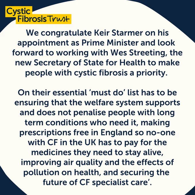 Statement from Cystic Fibrosis Trust following last week's election: We congratulate Keir Starmer on his appointment as Prime Minister and look forward to working with Wes Streeting, the new Secretary of State for Health to make people with cystic fibrosis a priority. 

On their essential ‘must do’ list has to be ensuring that the welfare system supports and does not penalise people with long term conditions who need it, making prescriptions free in England so no-one with CF in the UK has to pay for the medicines they need to stay alive, improving air quality and the effects of pollution on health, and securing the future of CF specialist care’.