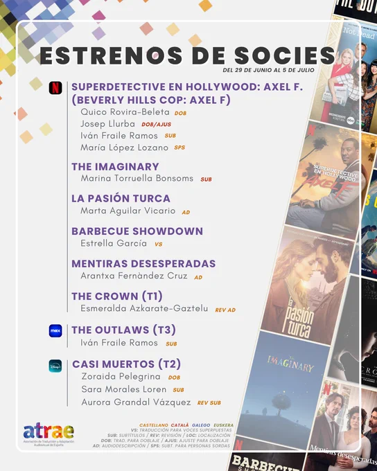 ESTRENOS DE SOCIES DEL 29 DE JUNIO AL 5 DE JULIO
NETFLIX:
- 'Superdetective en Hollywood: Axel F.' (Beverly Hills Cop: Axel F), traducida para doblaje al castellano por Quico Rovira-Beleta, traduce y ajusta para doblaje al catalán Josep Llurba, subtitula al castellano Iván Fraile Ramos y para personas sordas, María López Lozano
- 'The Imaginary', subtitula al catalán Marina Torruella Bonsoms
- 'La pasión turca', audiodescribe Marta Aguilar Vicario
- 'Barbecue Showdown', traduce para voces superpuestas Estrella García
- 'Mentiras desesperadas', con audiodescripción de Arantxa Fernàndez Cruz
- 'The Crown' (T1), ya con audiodescripción revisada por Esmeralda Azkarate-Gaztelu
MAX:
- 'The Outlaws' (T3), con subtítulos de Iván Fraile Ramos
DISNEY :
- 'Casi muertos' (T2), traducida para doblaje por Zoraida Pelegrina y para subtítulos por Sara Morales Loren, con revisión de Aurora Grandal Vázquez