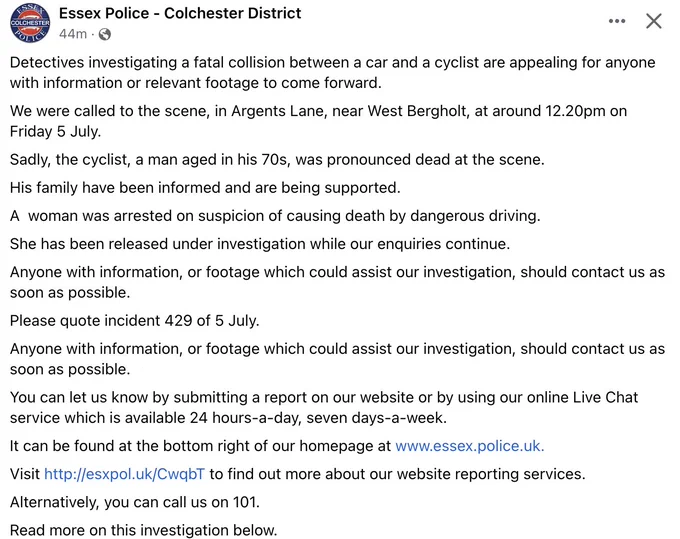 Detectives investigating a fatal collision between a car and a cyclist are appealing for anyone with information or relevant footage to come forward.
We were called to the scene, in Argents Lane, near West Bergholt, at around 12.20pm on Friday 5 July.
Sadly, the cyclist, a man aged in his 70s, was pronounced dead at the scene.
His family have been informed and are being supported.
A  woman was arrested on suspicion of causing death by dangerous driving.
She has been released under investigation while our enquiries continue.
Anyone with information, or footage which could assist our investigation, should contact us as soon as possible.
Please quote incident 429 of 5 July.
Anyone with information, or footage which could assist our investigation, should contact us as soon as possible.
You can let us know by submitting a report on our website or by using our online Live Chat service which is available 24 hours-a-day, seven days-a-week.
It can be found at the bottom right of our homepage