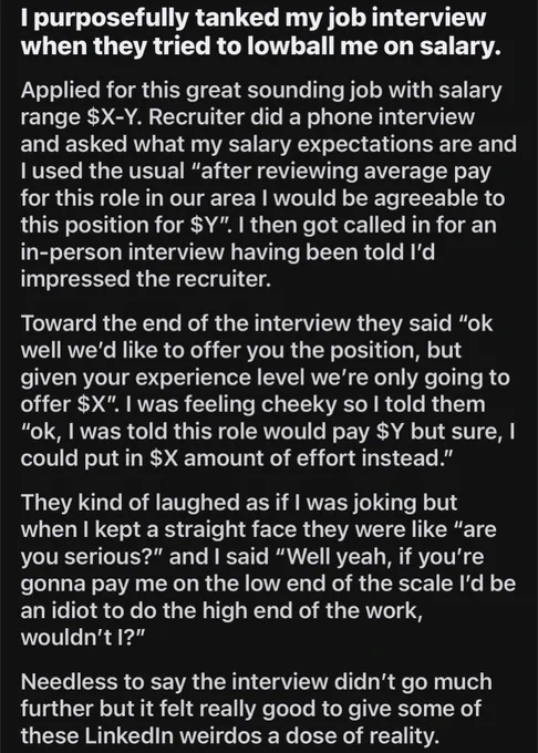 Reddit post:

I purposefully tanked my job interview when they tried to lowball me on salary.
Applied for this great sounding job with salary range $X-Y. Recruiter did a phone interview and asked what my salary expectations are and I used the usual "after reviewing average pay for this role in our area I would be agreeable to this position for $Y". I then got called in for an in-person interview having been told I'd impressed the recruiter.
Toward the end of the interview they said "ok well we'd like to offer you the position, but given your experience level we're only going to offer $X". I was feeling cheeky so I told them
"ok, I was told this role would pay $Y but sure, I could put in $X amount of effort instead." They kind of laughed as if I was joking but when I kept a straight face they were like "are you serious?" and I said "Well yeah, if you're gonna pay me on the low end of the scale l'd be an idiot to do the high end of the work, wouldn't I?"