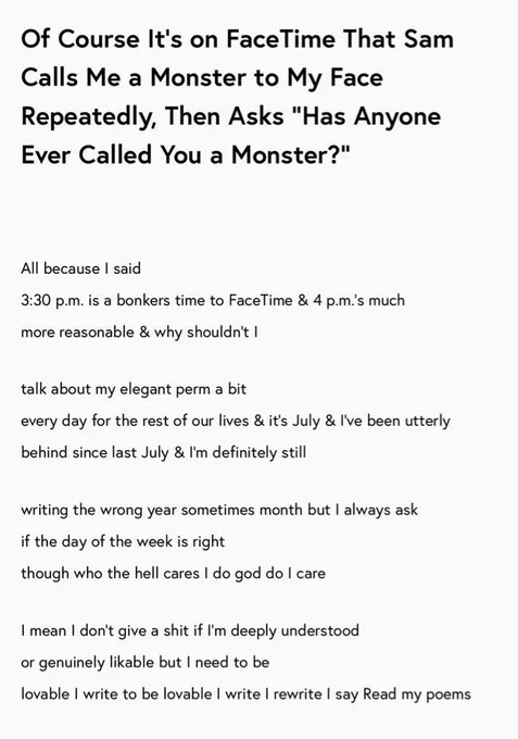 Of Course It’s on FaceTime That Sam Calls Me a Monster to My Face Repeatedly, Then Asks “Has Anyone Ever Called You a Monster?”

All because I said
3:30 p.m. is a bonkers time to FaceTime & 4 p.m.’s much 
more reasonable & why shouldn’t I

talk about my elegant perm a bit
every day for the rest of our lives & it’s July & I’ve been utterly 
behind since last July & I’m definitely still

writing the wrong year sometimes month but I always ask 
if the day of the week is right
though who the hell cares I do god do I care

I mean I don’t give a shit if I’m deeply understood
or genuinely likable but I need to be
lovable I write to be lovable I write I rewrite I say Read my poems
