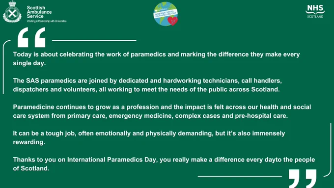 Dark green background with the Scottish Ambulance Service, International Paramedics Day, and NHS Scotland logos.
Below this a quote in white text reads:
"Today is about celebrating the work of paramedics and marking the difference they make every single day.
The SAS paramedics are joined by dedicated and hardworking technicians, call handlers, dispatchers and volunteers, all working to meet the needs of the public across Scotland. 
Paramedicine continues to grow as a profession and the impact is felt across our health and social care system from primary care, emergency medicine, complex cases and pre-hospital care. 
It can be a tough job, often emotionally and physically demanding, but it’s also immensely rewarding.
Thanks to you on International Paramedics Day, you really make a difference every day to the people of Scotland."
