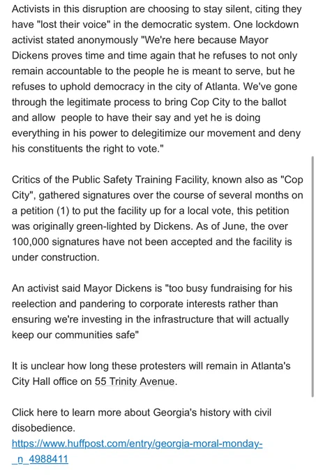 Activists in this disruption are choosing to stay silent, citing they have "lost their voice" in the democratic system. One lockdown activist stated anonymously "We're here because Mayor Dickens proves time and time again that he refuses to not only remain accountable to the people he is meant to serve, but he refuses to uphold democracy in the city of Atlanta. We've gone through the legitimate process to bring Cop City to the ballot and allow  people to have their say and yet he is doing everything in his power to delegitimize our movement and deny his constituents the right to vote."

Critics of the Public Safety Training Facility, known also as "Cop City", gathered signatures over the course of several months on a petition (1) to put the facility up for a local vote, this petition was originally green-lighted by Dickens. As of June, the over 100,000 signatures have not been accepted and the facility is under construction.