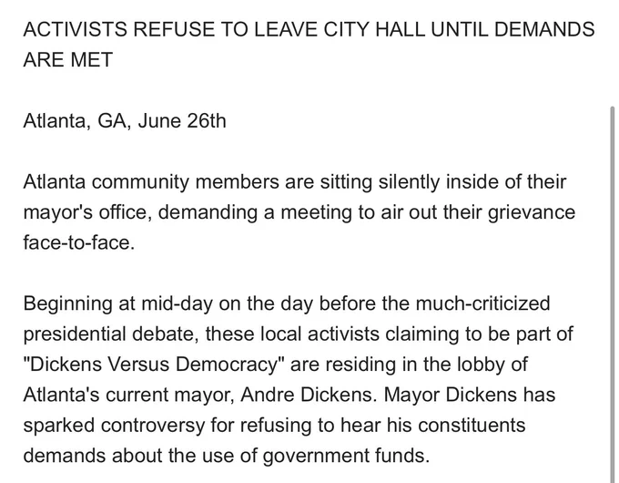 ACTIVISTS REFUSE TO LEAVE CITY HALL UNTIL DEMANDS ARE MET

Atlanta, GA, June 26th

Atlanta community members are sitting silently inside of their mayor's office, demanding a meeting to air out their grievance face-to-face. 

Beginning at mid-day on the day before the much-criticized presidential debate, these local activists claiming to be part of "Dickens Versus Democracy" are residing in the lobby of Atlanta's current mayor, Andre Dickens. Mayor Dickens has sparked controversy for refusing to hear his constituents demands about the use of government funds. 

"Why should I have to request a meeting with the mayor? If he doesn't have time for me, he shouldn't be making my decisions."