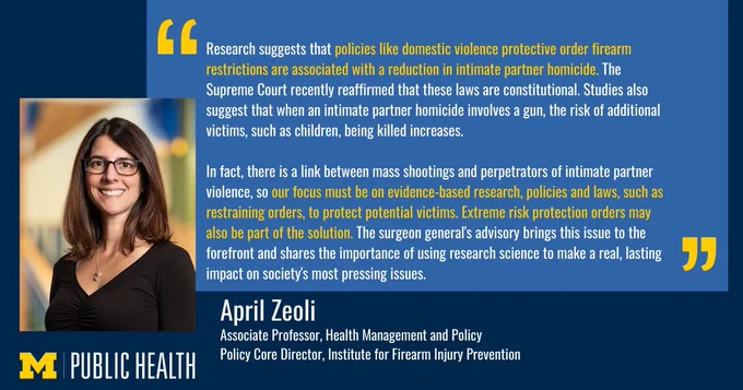 Research suggests that policies like domestic violence protective order firearm restrictions are associated with a reduction in intimate partner homicide. The Supreme Court recently reaffirmed that these laws are constitutional. Studies also suggest that when an intimate partner homicide involves a gun, the risk of additional victims, such as children, being killed increases. In fact, there is a link between mass shootings and perpetrators of intimate partner violence, so our focus must be on evidence-based research, policies and laws, such as restraining orders, to protect potential victims. Extreme risk protection orders may also be part of the solution. The surgeon general's advisory brings this issue to the forefront and shares the importance of using research science to make a real, lasting impact on society's most pressing issues." April Zeoli, Associate Professor, Health Management and Policy
