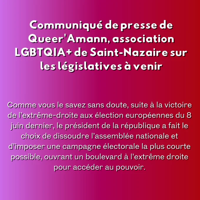 Communiqué de presse de Queer'Amann, association LGBTQIA  de Saint-Nazaire sur les législatives à venir

Comme vous le savez sans doute, suite à la victoire de l’extrême-droite aux élection européennes du 8 juin dernier, le président de la république a fait le choix de dissoudre l’assemblée nationale et d’imposer une campagne électorale la plus courte possible, ouvrant un boulevard à l’extrême droite pour accéder au pouvoir.
