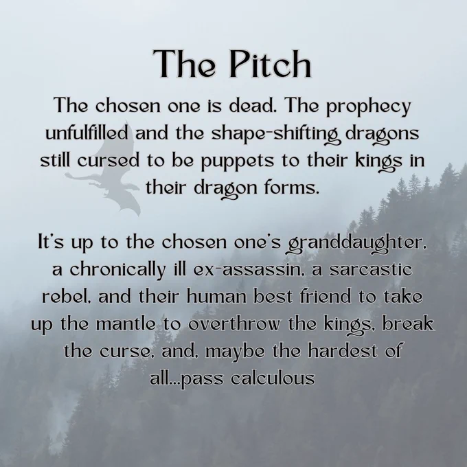 A picture of a foggy mountain with the shadow of a dragon in flight. The text reads: “The Pitch The chosen one is dead. The prophecy unfulfilled and the shape-shifting dragons still cursed to be puppets to their kings in their dragon forms.It’s up to the chosen one’s granddaughter, a chronically ill ex-assassin, a sarcastic rebel, and their human best friend to take up the mantle to overthrow the kings, break the curse, and, maybe the hardest of all...pass calculous