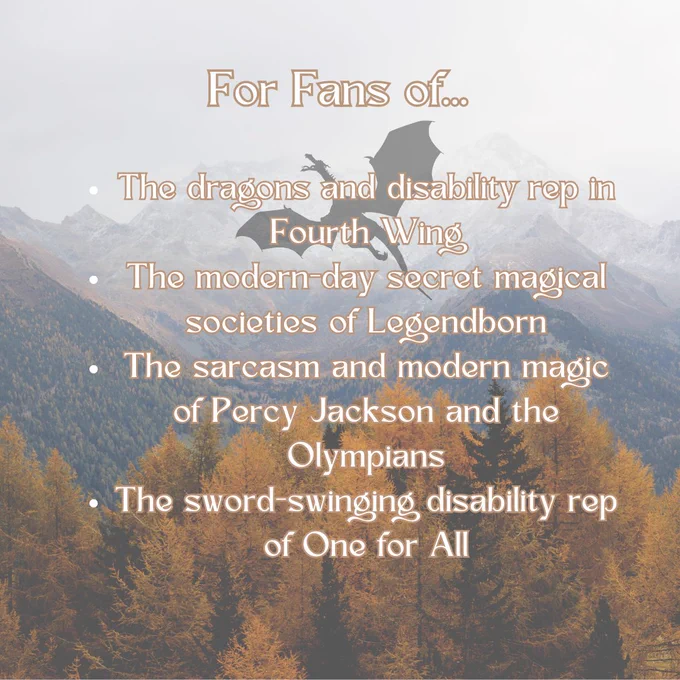 A mountainside in fall with golden leaves and a dragon in flight. The text reads: For fans of… The dragons and disability rep in Fourth Wing The modern-day secret magical societies of Legendborn The sarcasm and modern magic of Percy Jackson and the Olympians The sword-swinging disability rep of One for All”