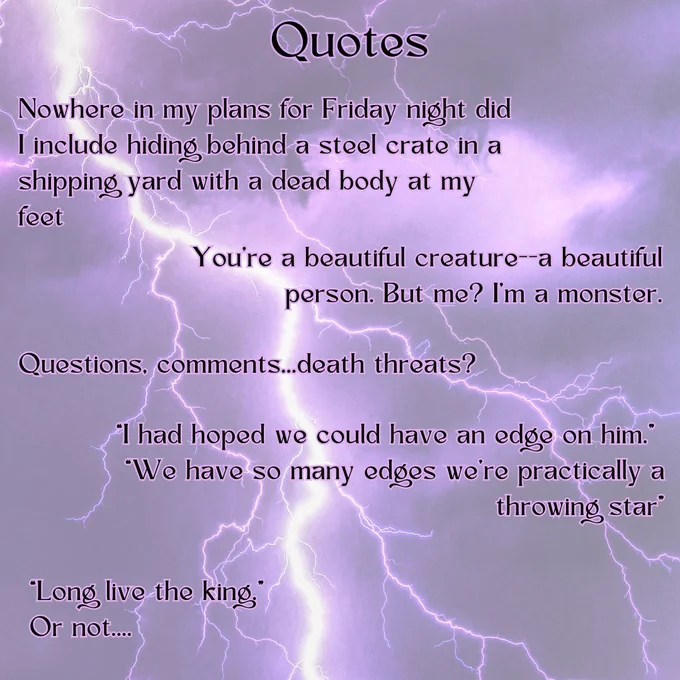 A purply shot of lightning. The text reads: QuotesNowhere in my plans for Friday night did I include hiding behind a steel crate in a shipping yard with a dead body at my feet 
You're a beautiful creature--a beautiful person. But me? I'm a monster.
 Questions, comments...death threats?' 
I had hoped we could have an edge on him." “We have so many edges we're practically a throwing star” 
"Long live the king.” Or not…