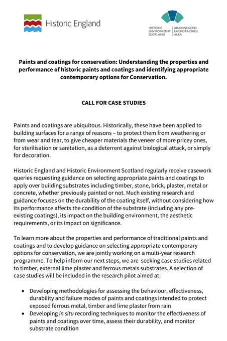 Quoting the pdf:
"We are interested in case studies located in any part of England or Scotland, including successful examples as well as cases of failure, and related to:
Timber: hardwood or softwood external joinery, cladding and timber framing treated with oil, tar, varnish, paint or limewash
External lime plaster: traditional lime-based substrates painted with
limewash (including those with additives such as linseed oil or tallow), mineral paint or modern paints
Ferrous metal substrates such as architectural structures (for example bridges) or features (for example window frames, gates and railings)
For each substrate, we will select a few case studies and arrange in situ testing using non-destructive techniques or sampling in inconspicuous areas. As the pilot progresses, we will share findings with participants. We will also consider entering into collaborative research partnerships as the research develops and, for suitable cases, we will offer site trials and monitoring" 
