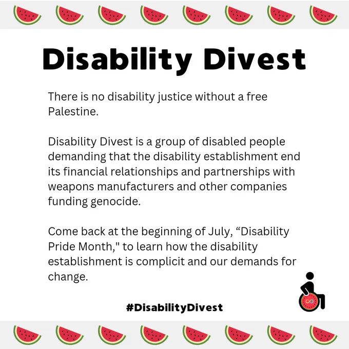 A white graphic with a border of watermelons at the top and bottom. A statement reads: "Disability Divest. There is no disability justice without a free Palestine.

Disability Divest is a group of disabled people demanding that the disability establishment end its financial relationships and partnerships with weapons manufacturers and other companies funding genocide. 

Come back at the beginning of July, “Disability Pride Month," to learn how the disability establishment is complicit and our demands for change. #DisabilityDivest." It includes the Disability Divest logo, a wheelchair user icon, but the wheel of the wheelchair is the inside slice of a watermelon. At the center of the watermelon is the rainbow neurodivergence infinity sign.