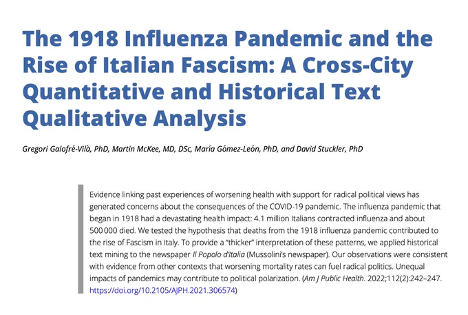 The 1918 Influenza Pandemic and the Rise of Italian Fascism: A Cross-City Quantitative and Historical Text Qualitative Analysis

Evidence linking past experiences of worsening health with support for radical political views has generated concerns about the consequences of the COVID-19 pandemic. The influenza pandemic that began in 1918 had a devastating health impact: 4.1 million Italians contracted influenza and about
500 000 died. We tested the hypothesis that deaths from the 1918 influenza pandemic contributed to the rise of Fascism in Italy. To provide a “thicker” interpretation of these patterns, we applied historical text mining to the newspaper Il Popolo d’Italia (Mussolini’s newspaper). Our observations were consistent with evidence from other contexts that worsening mortality rates can fuel radical politics. Unequal impacts of pandemics may contribute to political polarization.