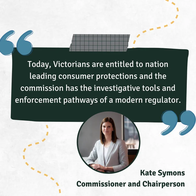 "Today, Victorians are entitled to nation leading consumer protections and the commission has the investigative tools and enforcement pathways of a modern regulator." - Kate Symons, Commissioner and Chairperson