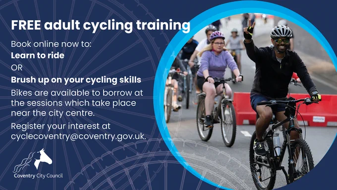 FREE adult cycling training
Book online now to:
• Learn to ride
OR
• Brush up on your cycling skills
Bikes are available to borrow at the sessions which take place near the city centre.
Register your interest at cyclecoventry@coventry.gov.uk.