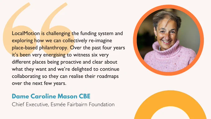 Quote from Caroline Mason, CEO of Esmée Fairbairn Foundation: “We are thrilled to secure the next chapter of investment for our communities that puts our local people in the driving seat on a really exciting and collaborative journey. We are only just scratching the surface of what is possible and now with this long-term commitment to continue we, as a network of coordinators, are ready to take place-based community-led transformation to the next level.”