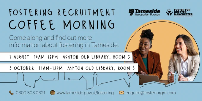 Fostering Recruitment Coffee Morning
Come along and find out more information about fostering in Tameside.
1 August, 10am-12pm, Ashton Old Library, room 3
3 October, 10am-12pm, Ashton Old Library, room 3
(phone icon) 0300 303 0321
(web icon) www.tameside.gov.uk/fostering
(email icon) enquire@fosterforgm.com
