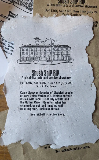 A letter press poster for the art exhibition Shush Snip Rip.
The text reads 'Shush Snip Rip. A disability arts and archive showcase. Fri 12th, Sat 13th, Sun 14th July 24. York Explore. Come discover histories of disabled people at York Union Workhouse. Explore current issues with local Disability Artists and the Mother Carer Question what has changed, or not and imagine with us a brighter, inclusive future. See sidbaility.net for more.