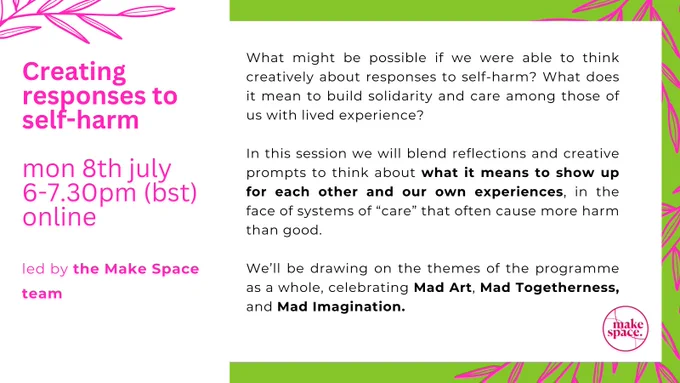 Bright pink, green, and white poster advertising upcoming creative session in Arts & Ourselves programme. Along the edges are graphics (in bright pink) of thin leaves, a bit like bamboo. 

Image is in two columns. Lefthand side is white with bright pink text, it reads: "Creating responses to self-harm, Mon 8th July, 6-7.30pm (bst), online". 

The righthand features black text on a white background, bordered by a bright green colour. Text reads: "What might be possible if we were able to think creatively about responses to self-harm? What does it mean to build solidarity and care among those of us with lived experience? Led by the Make Space team, we’ll blend reflections and creative prompts to think about what it means to show up for each other and our own experiences, in the face of systems of “care” that often cause more harm than good. We’ll be drawing on the themes of the programme as a whole, celebrating Mad Art, Mad Togetherness, and Mad Imagination." 
