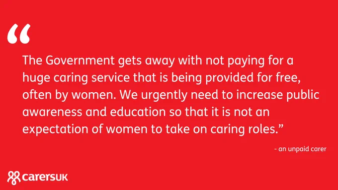 Red graphic
Text reads: The Government gets away with not paying for a huge caring service that is being provided for free, often by women. We urgently need to increase public awareness and education so that it is not an expectation of women to take on caring roles.” - an unpaid carer
Carers UK