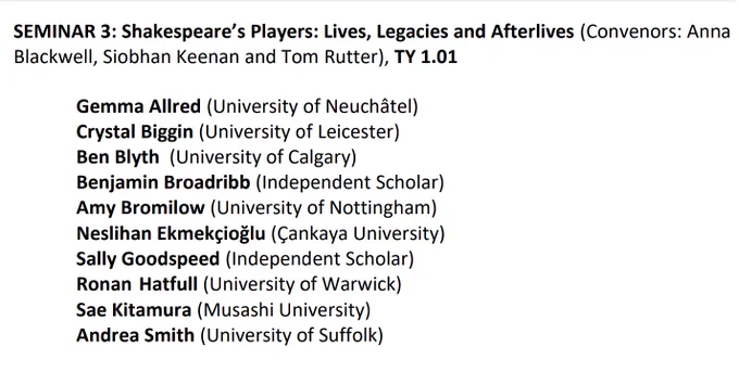 SEMINAR 3: Shakespeare’s Players: Lives, Legacies and Afterlives (Convenors: Anna 
Blackwell, Siobhan Keenan and Tom Rutter), TY 1.01
Gemma Allred (University of Neuchâtel)
Crystal Biggin (University of Leicester)
Ben Blyth (University of Calgary)
Benjamin Broadribb (Independent Scholar)
Amy Bromilow (University of Nottingham)
Neslihan Ekmekçioğlu (Çankaya University)
Sally Goodspeed (Independent Scholar)
Ronan Hatfull (University of Warwick)
Sae Kitamura (Musashi University)
Andrea Smith (University of Suffolk)