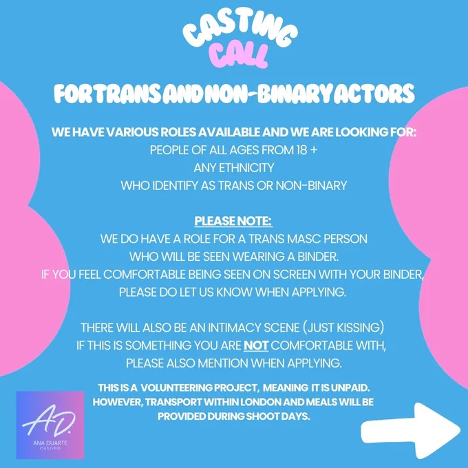 Graphic Image with Trans flag colours with the below written on it:
Casting Call for Tran and Non-Binary Actors

We have various roles available and we are looking for:
People of all ages from 18  
Any Ethnicity
Who identify as trans or non-binary

Please note: 
We do have a role for a Trans Masc person who will be seen wearing a binder. If you feel comfortable being seen on screen with your binder, 
please do let us know when applying. 

There will also be an intimacy scene (just kissing) if this is something you are not comfortable with, please also mention when applying.

This is a volunteering project, meaning is unpaid.
However, transport within London and meals will be provided during shoot days.

There's an arrow on the bottom right corner, to indicate there's more to read in next slide.