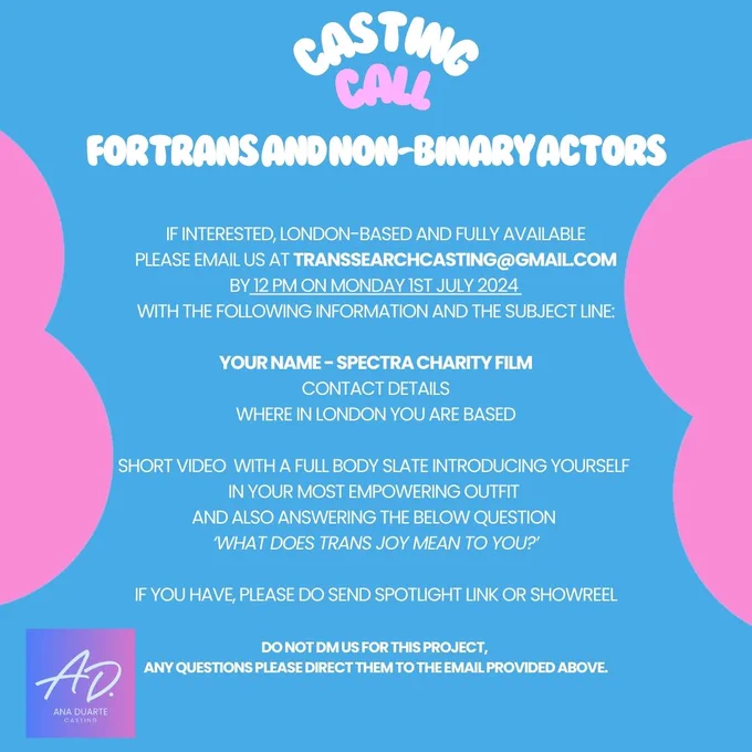 Graphic Image with Trans flag colours with the below written on it:
Casting Call for Tran and Non-Binary Actors

If interested, London-based and fully available please email us at transsearchcasting@gmail.com by 12 PM on Monday 1st of July 2024 with the following information and the subject line:

YOUR NAME - SPECTRA CHARITY FILM
CONTACT DETAILS
WHERE IN LONDON YOU ARE BASED

Short video with a Full body slate introducing yourself in your most empowering outfit and also answering the below question 
'What does trans joy mean to you?’

If you have, please do send Spotlight link or Showreel.

Do not dm us for this project, any questions please direct them to the email provided above.