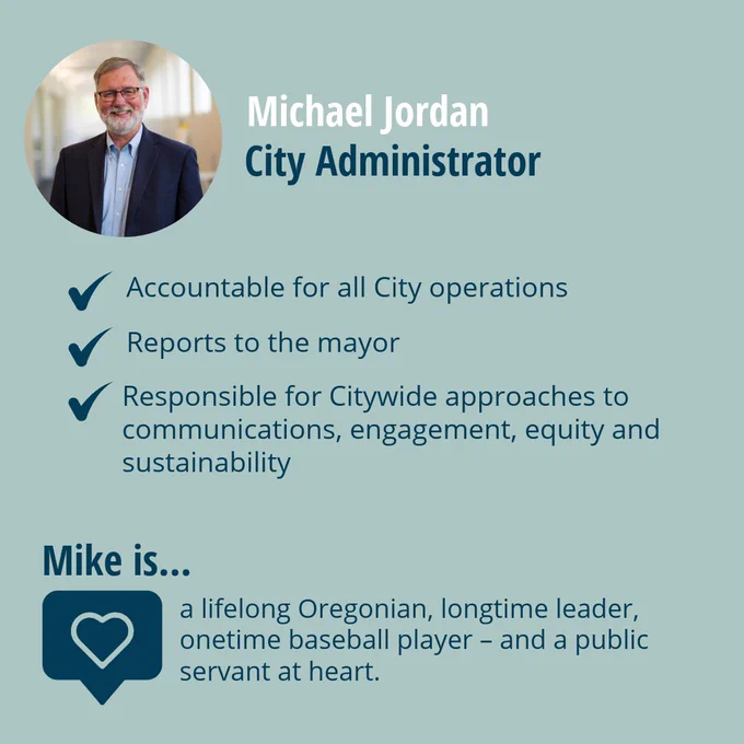 Michael Jordan
City Administrator

Image of Michael Jordan

Accountable for all City operations
Reports to the mayor
Responsible for Citywide approaches to communications, engagement, equity and sustainability

Mike is... a lifelong Oregonian, longtime leader, onetime baseball player - and a public servant at heart.
