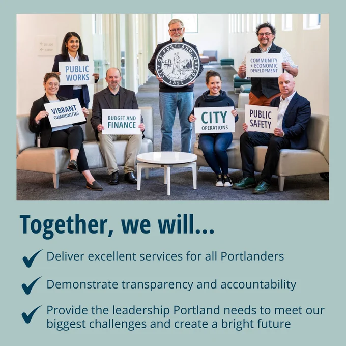 Together we will...
- Deliver excellent services for all Portlanders
- Demonstrate transparency and accountability
- Provide the leadership Portland needs to met our biggest challenges and create a bright future
