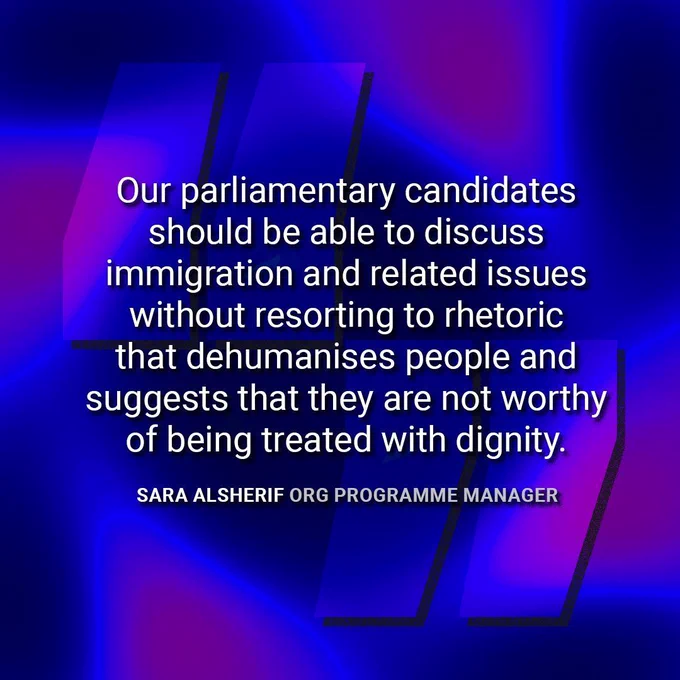 Quote from Sara Alsherif, ORG Programme Manager: "Our parliamentary candidates should be able to discuss immigration and related issues without resorting to rhetoric that dehumanises people and suggests that they are not worthy of being treated with dignity."
