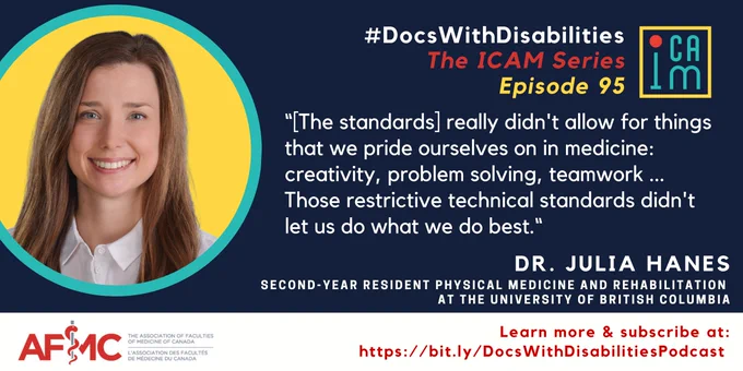 Alt Text: Black infographic featuring a portrait of Dr.  Julia Hanes in a round yellow and turquoise frame. The infographic is titled in white, red, and turquoise text: “#DocsWithDisabilities The ICAM Series Episode 95”,  underneath this is a quote that reads“[The standards] really didn't allow for things that we pride ourselves on in medicine: creativity, problem solving, teamwork … Those restrictive technical standards didn't let us do what we do best.“  Along the bottom of the infographic in white text reads “Dr. Julia Hanes, second-year Resident Physical Medicine and Rehabilitation at the University of British Columbia”, red text reads “Learn more & subscribe at: https://bit.ly/DocsWithDisabilitiesPodcast”.
