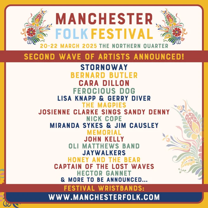 The second wave announcement poster for Manchester Folk Festival, which takes place on Thursday 20th to Saturday 22nd March 2025. The line-up features the following artists: Stornoway, Bernard Butler, Cara Dillon, Ferocious Dog, Lisa Knapp and Gerry Diver, The Magpies, Josienne Clarke, Nick Cope, Miranda Sykes and Jim Causley, Memorial, John Kelly, Oli Matthews Band, Jaywalkers, Honey and The Bear, Captain of the Lost Waves and Hector Gannet. The poster artwork is yellow, blue, red and white. The colour palette is taken from the floral leaf pattern that appears three times across the poster. The lineup is listed vertically and the colours are alternated for each new act. Text ends. 