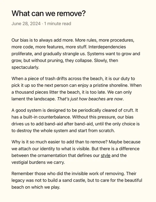 Our bias is to always add more. More rules, more procedures, more code, more features, more stuff. Interdependencies proliferate, and gradually strangle us. Systems want to grow and grow, but without pruning, they collapse. Slowly, then spectacularly.

When a piece of trash drifts across the beach, it is our duty to pick it up so the next person can enjoy a pristine shoreline. When a thousand pieces litter the beach, it is too late. We can only lament the landscape. That’s just how beaches are now.

A good system is designed to be periodically cleared of cruft. It has a built-in counterbalance. Without this pressure, our bias drives us to add band-aid after band-aid, until the only choice is to destroy the whole system and start from scratch.

Why is it so much easier to add than to remove? Maybe because we attach our identity to what is visible. But there is a difference between the ornamentation that defines our style and the vestigial burdens we carry.