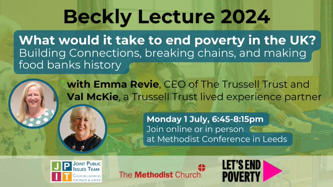 Beckly Lecture 2024 
What would it take to end poverty in the UK? 
Building connections, breaking chains, and making food banks history 
With Emma Revie, CEO of the Trussell Trust, and Val McKie, a Trussell Trust lived experience partner. 
Monday 1 July, 6:45-8:15pm 
Join online or in person at Methodist Conference in Leeds 