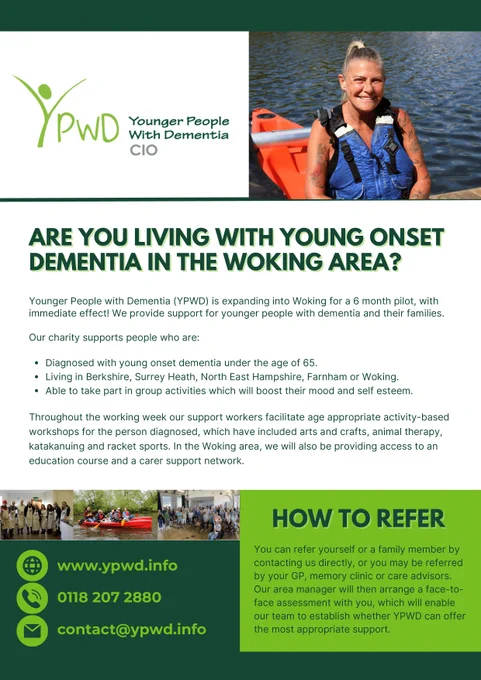 Flyer for Younger People with Dementia (YPWD) in Woking Area

Top part has the YPWD logo and a picture of a happy lady in a life jacket by the water.

Title: Do you have young onset dementia in the Woking area?

Main text: YPWD is starting a 6-month program in Woking. They help younger people with dementia and their families. They help people who:
- Have young onset dementia and are under 65 years old.
- Live in Berkshire, Surrey Heath, North East Hampshire, Farnham, or Woking.
- Can join fun group activities to feel better and happy.

Bottom part shows pictures of group activities and gives contact details and how to join.

Contact details:
- Website: www.ypwd.info
- Phone: 0118 207 2880
- Email: contact@ypwd.info

How to join: You or a family member can contact YPWD directly or be referred by a doctor or care advisor. The manager will meet you to see if YPWD can help you.