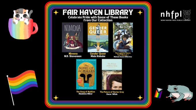 The top of the photo means "Fair Haven Library." Below this, it says "Celebrate Pride with Some of These Books from Our Collection." Under the text, there are pictures of several books. "Nimona' by N.D. Stevenson, "Gender Queer" by Maia Kobabe,  "the Legend of Korra Turf Wars pt. 1" by Michael Dante DiMartino, "the Song of Achilles" by Madeline Miller, and "The Picture of Dorian  Grey" by Oscar Wilde. Surrounding the image is a rainbow boarder.  and some pride images.