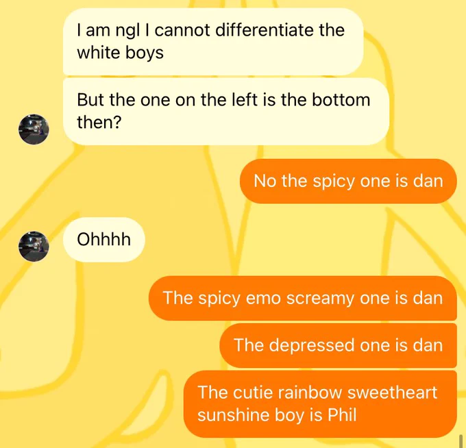 Him: i am ngl I cannot differentiate the white boys, but the one on the left is the bottom then?
Me: no the spicy one is dan
Him: ohhhhh
Me: the spicy emo screamy one is dan, the depressed one is dan, the cutie rainbow sweetheart sunshine boy is phil