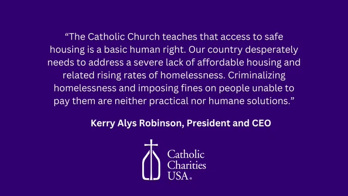 "The Catholic Church teaches that access to safe housing is a basic human right. Our country desperately needs to address a severe lack of affordable housing and related rising rates of homelessness. Criminalizing homelessness and imposing fines on people unable to pay them are neither practical nor humane solutions." Kerry Alys Robinson, CCUSA President and CEO