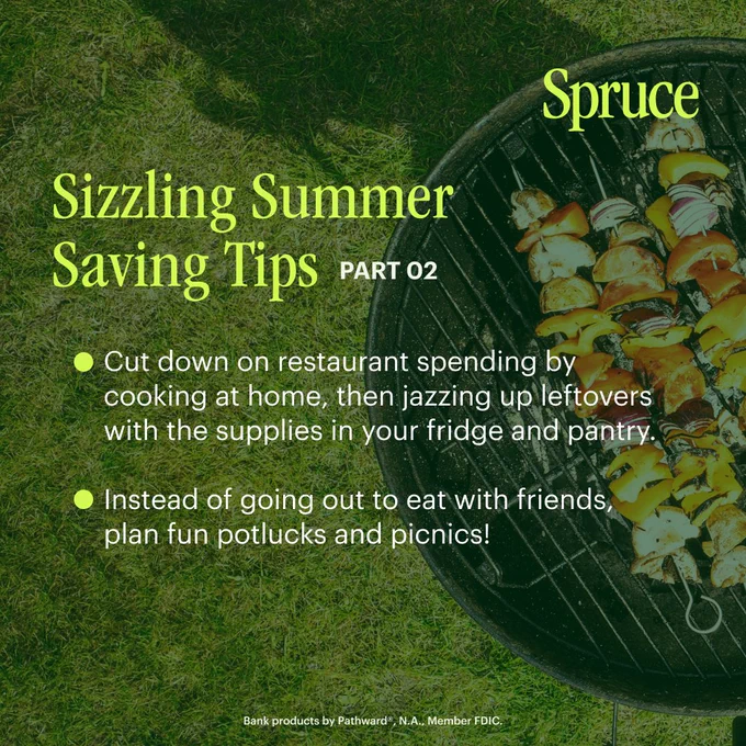 In the background, an image of a charcoal grill, loaded with food. Overlaid, citron text that reads: Spruce. Sizzling Summer Saving Tips part 2. Cut down on restaurant spending by cooking at home, then jazzing up leftovers with supplies in your fridge and pantry. Instead of going out to eat with friends, plan fun potlucks and picnics! Bank products provided by Pathward®, N.A., Member FDIC.