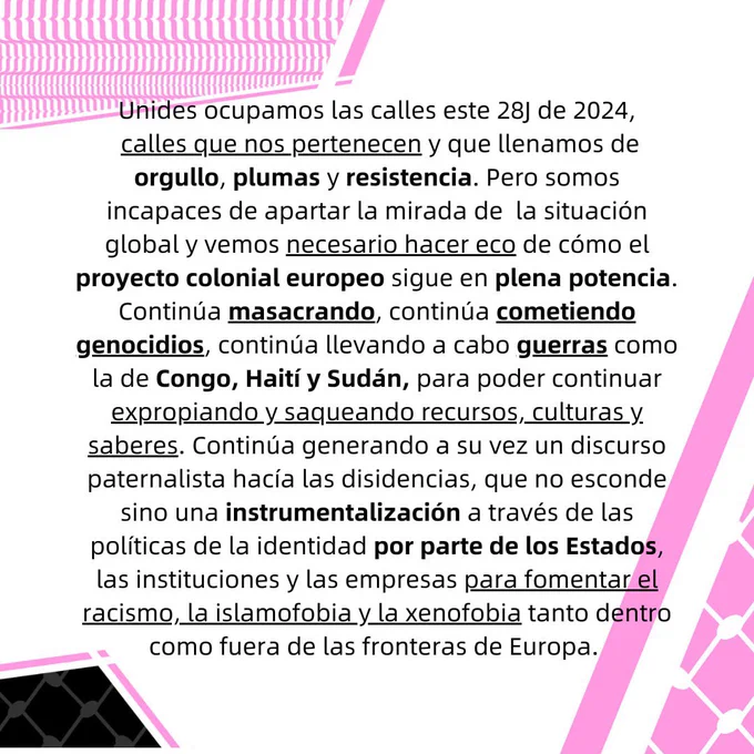 Unides ocupamos las calles este 28J de 2024, calles que nos pertenecen y que llenamos de orgullo,
plumas y resistencia. Pero somos incapaces de apartar la mirada de la situación global y vemos
necesario hacer eco de cómo el proyecto colonial europeo sigue en plena potencia. Continúa
masacrando, continúa cometiendo genocidios, continúa llevando a cabo guerras como la de Congo,
Haití y Sudán, para poder continuar expropiando y saqueando recursos, culturas y saberes. Continúa
generando a su vez un discurso paternalista hacía las disidencias, que no esconde sino una
instrumentalización a través de las políticas de la identidad por parte de los Estados, las
instituciones y las empresas para fomentar el racismo, la islamofobia y la xenofobia tanto dentro
como fuera de las fronteras de Europa.