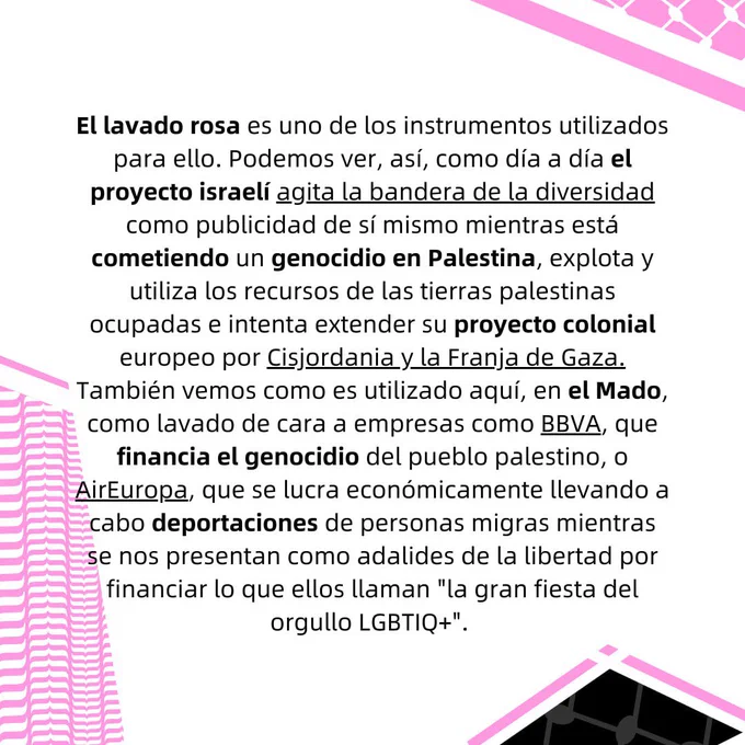 El lavado rosa es uno de los instrumentos utilizados para ello. Podemos ver, así, como día a día el
proyecto israelí agita la bandera de la diversidad como publicidad de sí mismo mientras está
cometiendo un genocidio en Palestina, explota y utiliza los recursos de las tierras palestinas
ocupadas e intenta extender su proyecto colonial europeo por Cisjordania y la Franja de Gaza.
También vemos como es utilizado aquí, en el Mado, como lavado de cara a empresas como BBVA,
que financia el genocidio del pueblo palestino, o AirEuropa, que se lucra económicamente llevando
a cabo deportaciones de personas migras mientras se nos presentan como adalides de la libertad por
financiar lo que ellos llaman "la gran fiesta del orgullo LGBTIQ ".