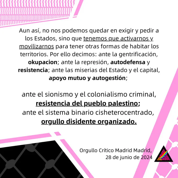 Aun así, no nos podemos quedar en exigir y pedir a los Estados, sino que tenemos que activarnos y
movilizarnos para tener otras formas de habitar los territorios. Por ello decimos: ante la gentrificación, okupacion; ante la represión, autodefensa y resistencia; ante las miserias del Estado y el capital, apoyo mutuo y autogestión; ante el sionismo y el colonialismo criminal, resistencia del
pueblo palestino; ante el sistema binario cisheterocentrado, orgullo disidente organizado.
Orgullo Crítico Madrid Madrid, 28 de junio de 2024