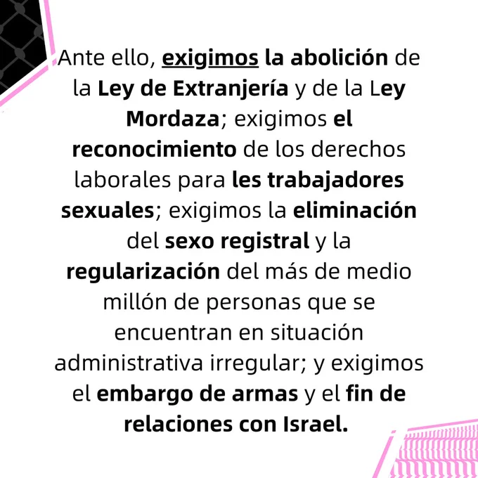 Ante ello, exigimos la abolición de la Ley de Extranjería y de la Ley Mordaza; exigimos el
reconocimiento de los derechos laborales para les trabajadores sexuales; exigimos la eliminación
del sexo registral y la regularización del más de medio millón de personas que se encuentran en
situación administrativa irregular; y exigimos el embargo de armas y el fin de relaciones con Israel.