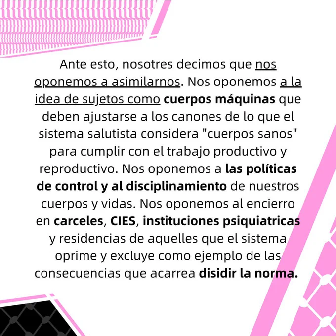 Ante esto, nosotres decimos que nos oponemos a asimilarnos. Nos oponemos a la idea de sujetos
como cuerpos máquinas que deben ajustarse a los canones de lo que el sistema salutista considera
"cuerpos sanos" para cumplir con el trabajo productivo y reproductivo. Nos oponemos a las
políticas de control y al disciplinamiento de nuestros cuerpos y vidas. Nos oponemos al encierro en
carceles, CIES, instituciones psiquiatricas y residencias de aquelles que el sistema oprime y excluye como ejemplo de las consecuencias que acarrea disidir la norma.