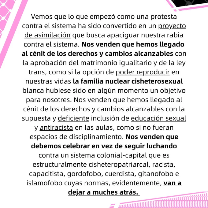 Vemos que lo que empezó como una protesta contra el sistema ha sido convertido en un proyecto de
asimilación que busca apaciguar nuestra rabia contra el sistema. Nos venden que hemos llegado al
cénit de los derechos y cambios alcanzables con la aprobación del matrimonio igualitario y de la ley
trans, como si la opción de poder reproducir en nuestras vidas la familia nuclear cisheterosexual
blanca hubiese sido en algún momento un objetivo para nosotres. Nos venden que hemos llegado al
cénit de los derechos y cambios alcanzables con la supuesta y deficiente inclusión de educación
sexual y antiracista en las aulas, como si no fueran espacios de disciplinamiento. Nos venden que
debemos celebrar en vez de seguir luchando contra un sistema colonial-capital que es
estructuralmente cisheteropatriarcal, racista, capacitista, gordofobo, cuerdista, gitanofobo e
islamofobo cuyas normas, evidentemente, van a dejar a muches atrás.
