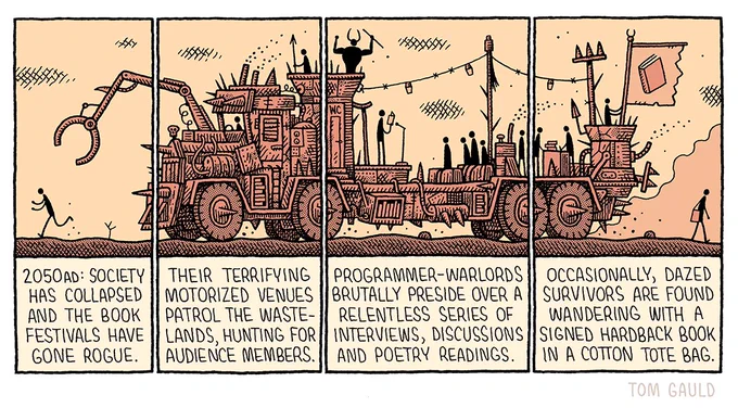 We see a stick figure running through a ravaged desert pursued by a mechanical claw.

The text begins "2050ad: Society has collapsed and the book festivals have gone rogue. Their terrifying motorized venues patrol the wastelands, hunting for audience members"

We can now see that the claw is on the front of an enormous, mad-max-style battle-rig, adorned with spikes, skulls and armour. 

The text continues "Programmer-Warlords brutally preside over a relentless series of interviews, discussions and poetry readings.”

In the trailer of the truck, a poetry reading is taking place, in a tower above it, the huge, muscular, horned programmer raises his fists and yells orders to his minions. The monstrous vehicle thunders on leaving one lone stick figure behind

The text concludes "Occasionally, dazed survivors are found wandering with a signed hardback book in a cotton tote bag."