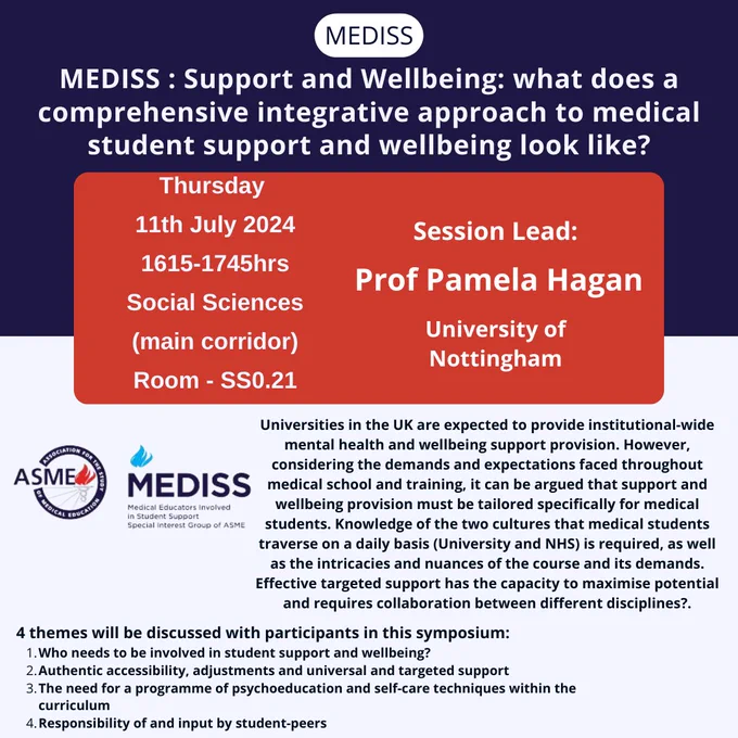 MEDISS MEDISS : Support and Wellbeing: what does a comprehensive integrative approach to medical student support and wellbeing look like? Thursday 
11th July 2024
1615-1745hrs
Social Sciences
(main corridor)
Room - SS0.21 Session Lead: Prof Pamela Hagan University of Nottingham Universities in the UK are expected to provide institutional-wide mental health and wellbeing support provision. However, considering the demands and expectations faced throughout medical school and training, it can be argued that support and wellbeing provision must be tailored specifically for medical students. Knowledge of the two cultures that medical students traverse on a daily basis (University and NHS) is required, as well as the intricacies and nuances of the course and its demands. Effective targeted support has the capacity to maximise potential and requires collaboration between different disciplines?