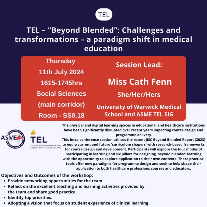 TEL TEL – “Beyond Blended”: Challenges and transformations – a paradigm shift in medical education Thursday 
11th July 2024
1615-1745hrs
Social Sciences
(main corridor)
Room - SS0.18 Session Lead: Miss Cath Fenn University of Warwick Medical School and ASME TEL SIG The physical and digital learning spaces in educational and healthcare institutions have been significantly disrupted over recent years impacting course design and programme delivery
This intra-conference session utilises the recent JISC Beyond Blended Report (2023) to equip current and future ‘curriculum shapers’ with research-based frameworks for course design and development. Participants will explore the four modes of participating in learning and six pillars for designing ‘beyond blended’ learning with the opportunity to explore application to their own contexts. These practical tools offer new paradigms for programme design and seek to help shape their application to both healthcare professions courses and educators. 
