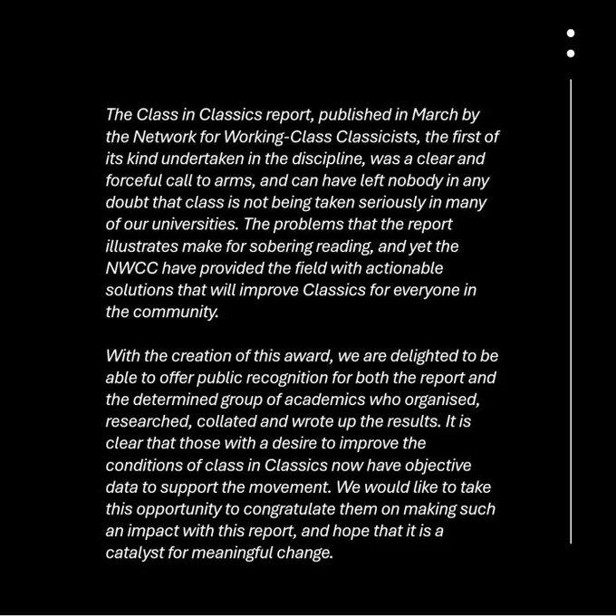 The Class in Classics report published in March by the Network for Working-Class Classicists, the first of its kind undertaken in the discipline, was a clear and forceful call to arms, and can have left nobody in any doubt that class is not being taken seriously in many of our universities. The problems that the report illustrates make for sobering reading, and yet the NWCC have provided the field with actionable solutions that will improve Classics for everyone in the community. 

With the creation of this award, we are delighted to be able to offer public recognition for both the report and the determined group of academics who organised, researched, collated and wrote up the results. It is clear that those with a desire to improve the conditions of class in Classics now have objective data to support the movement. We would like to take this opportunity to congratulate them on making such an impact with this report, and hope that it is a catalyst for meaningful change.
