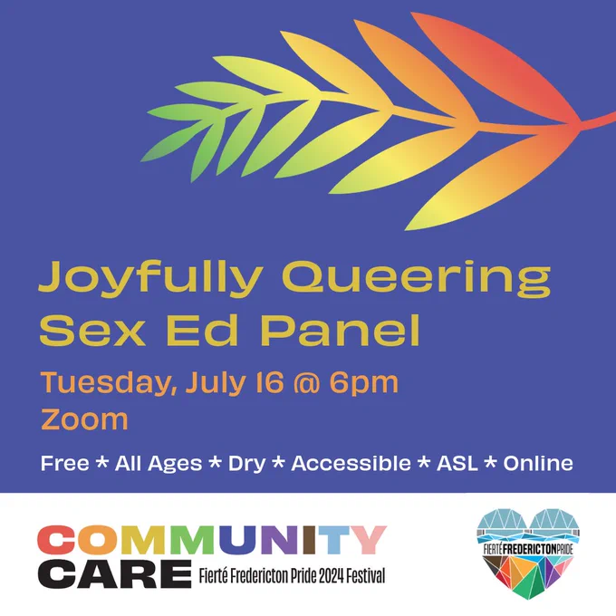 Square blue background. Yellow text reads Joyfully Queering Sex Ed Panel. Orange text reads Tuesday, July 16 @ 6pm. Free. All Ages. Dry. Accessible. ASL. Online. On the left top of the screen is a fern with an red-orange-yellow-green gradient. In a white rectangle at the bottom of the screen is the Fierté Fredericton Pride logo, a rainbow geometric heart depicting the Fredericton walking bridge. On the bottom left is the festival theme. Rainbow block text reads Community. Black block text reads Care. Smaller black lettering reads Fierté Fredericton Pride 2024 Festival.